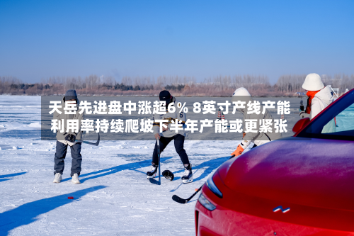 天岳先进盘中涨超6% 8英寸产线产能利用率持续爬坡下半年产能或更紧张-第1张图片