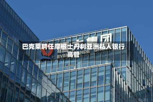巴克莱聘任摩根士丹利亚洲私人银行高管