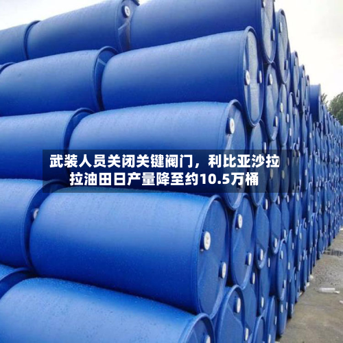 武装人员关闭关键阀门，利比亚沙拉拉油田日产量降至约10.5万桶-第2张图片