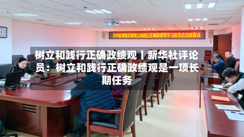 树立和践行正确政绩观丨新华社评论员:树立和践行正确政绩观是一项长期任务