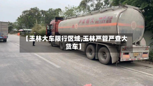【玉林大车限行区域,玉林严管严查大货车】-第2张图片