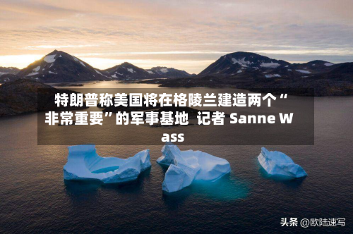 特朗普称美国将在格陵兰建造两个“非常重要”的军事基地  记者 Sanne Wass-第2张图片