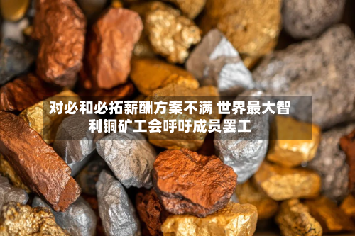 对必和必拓薪酬方案不满 世界最大智利铜矿工会呼吁成员罢工