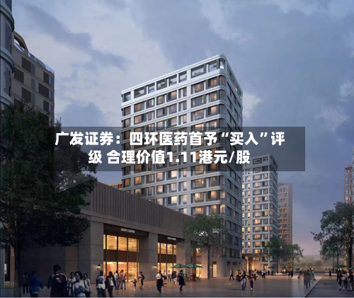 广发证券：四环医药首予“买入”评级 合理价值1.11港元/股-第1张图片
