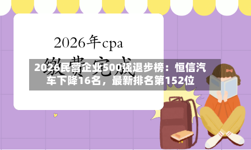 2026民营企业500强退步榜：恒信汽车下降16名，最新排名第152位-第2张图片