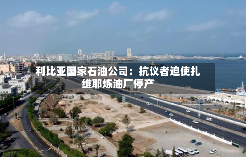 利比亚国家石油公司：抗议者迫使扎维耶炼油厂停产