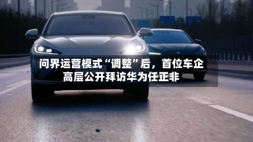 问界运营模式“调整	”后	，首位车企高层公开拜访华为任正非-第2张图片