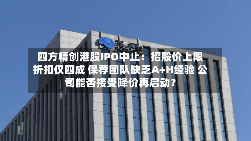 四方精创港股IPO中止:招股价上限折扣仅四成 保荐团队缺乏A+H经验 公司能否接受降价再启动?-第3张图片