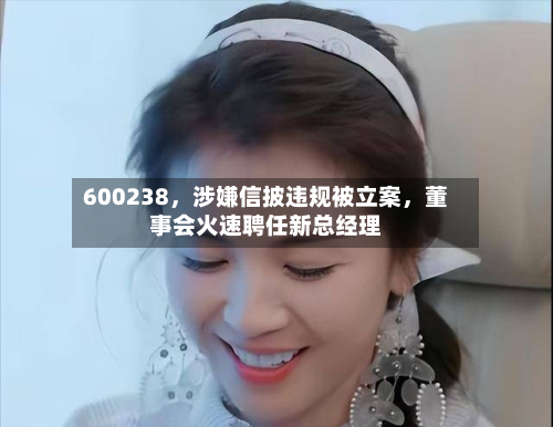 600238,涉嫌信披违规被立案,董事会火速聘任新总经理