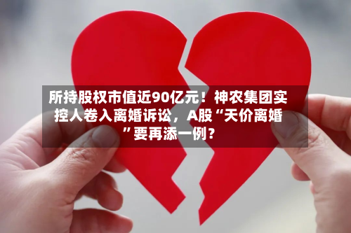 所持股权市值近90亿元！神农集团实控人卷入离婚诉讼，A股“天价离婚”要再添一例？
