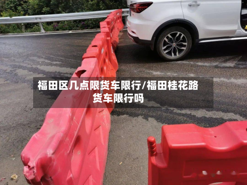 福田区几点限货车限行/福田桂花路货车限行吗-第2张图片