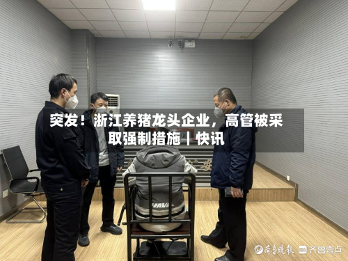 突发！浙江养猪龙头企业	，高管被采取强制措施｜快讯-第2张图片