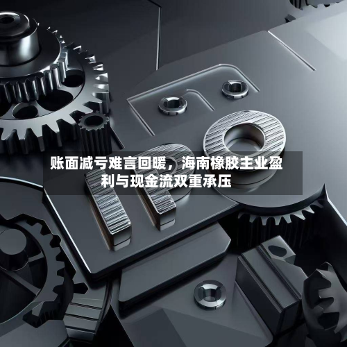 账面减亏难言回暖，海南橡胶主业盈利与现金流双重承压-第2张图片