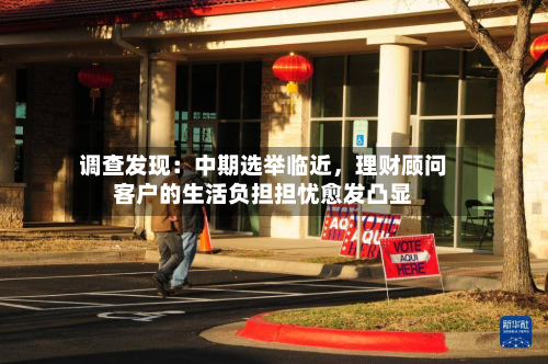 调查发现:中期选举临近,理财顾问客户的生活负担担忧愈发凸显
