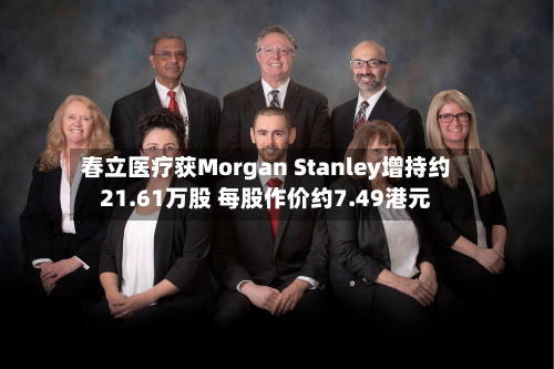 春立医疗获Morgan Stanley增持约21.61万股 每股作价约7.49港元-第1张图片