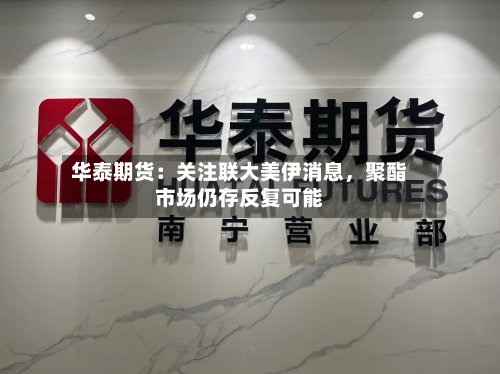 华泰期货：关注联大美伊消息，聚酯市场仍存反复可能-第1张图片
