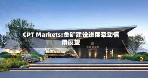 CPT Markets:金矿建设进度牵动信用展望-第3张图片