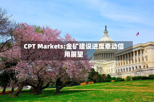 CPT Markets:金矿建设进度牵动信用展望-第1张图片
