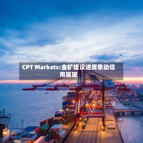 CPT Markets:金矿建设进度牵动信用展望-第2张图片