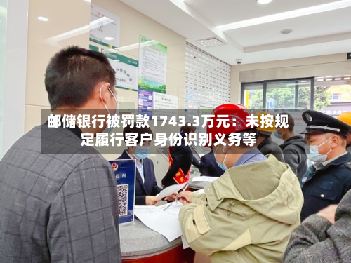 邮储银行被罚款1743.3万元：未按规定履行客户身份识别义务等-第2张图片
