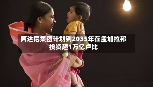 阿达尼集团计划到2035年在孟加拉邦投资超1万亿卢比