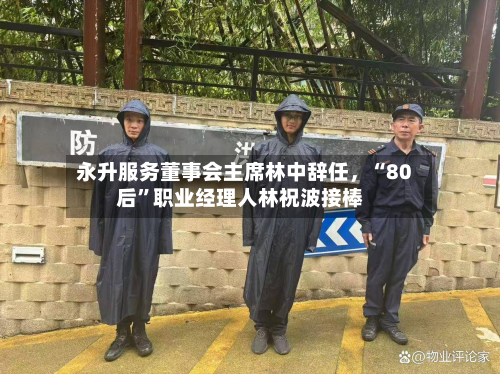 永升服务董事会主席林中辞任，“80后”职业经理人林祝波接棒