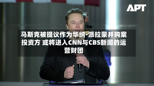马斯克被提议作为华纳-派拉蒙并购案投资方 或将进入CNN与CBS新闻的运营财团-第1张图片