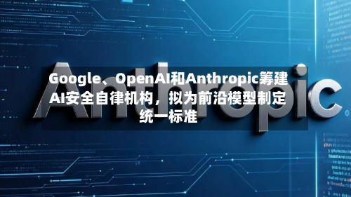 Google、OpenAI和Anthropic筹建AI安全自律机构,拟为前沿模型制定统一标准