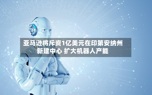亚马逊将斥资1亿美元在印第安纳州新建中心 扩大机器人产能-第3张图片