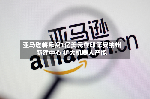 亚马逊将斥资1亿美元在印第安纳州新建中心 扩大机器人产能-第2张图片
