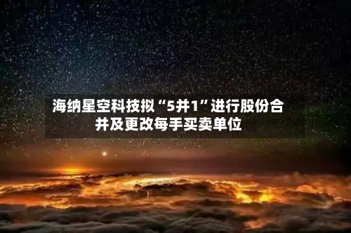 海纳星空科技拟“5并1”进行股份合并及更改每手买卖单位-第1张图片