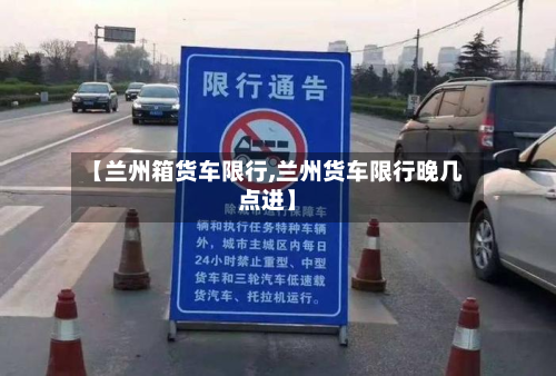【兰州箱货车限行,兰州货车限行晚几点进】-第2张图片