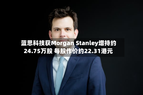 蓝思科技获Morgan Stanley增持约24.75万股 每股作价约22.31港元-第2张图片
