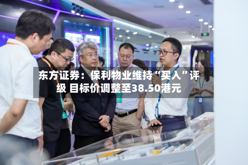 东方证券：保利物业维持“买入	”评级 目标价调整至38.50港元-第1张图片