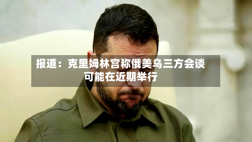 报道:克里姆林宫称俄美乌三方会谈可能在近期举行-第2张图片