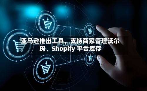 亚马逊推出工具，支持商家管理沃尔玛、Shopify 平台库存-第3张图片