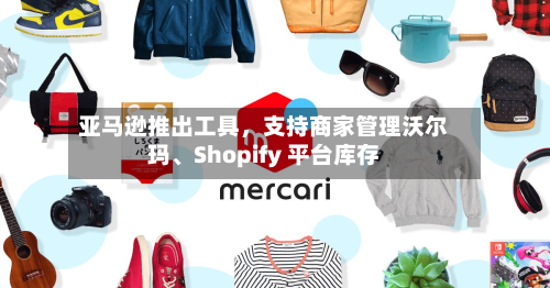 亚马逊推出工具，支持商家管理沃尔玛、Shopify 平台库存