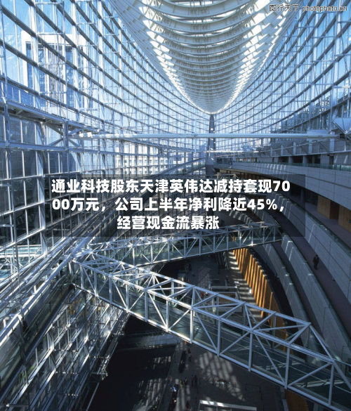 通业科技股东天津英伟达减持套现7000万元，公司上半年净利降近45%，经营现金流暴涨-第2张图片