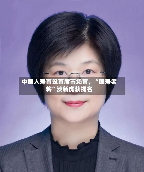 中国人寿首设首席市场官，“国寿老将”淡新虎获提名