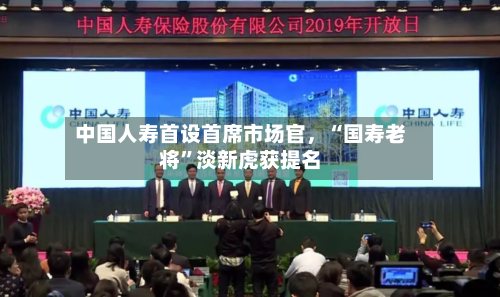 中国人寿首设首席市场官，“国寿老将”淡新虎获提名-第2张图片