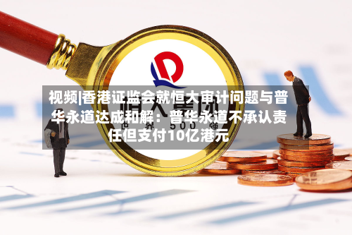 视频|香港证监会就恒大审计问题与普华永道达成和解：普华永道不承认责任但支付10亿港元