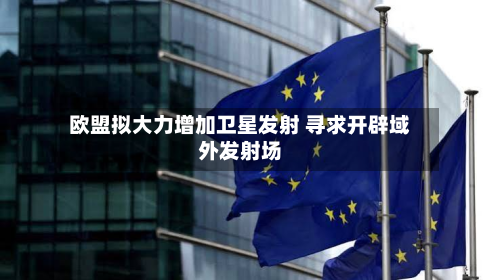 欧盟拟大力增加卫星发射 寻求开辟域外发射场-第3张图片