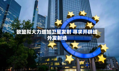 欧盟拟大力增加卫星发射 寻求开辟域外发射场-第2张图片