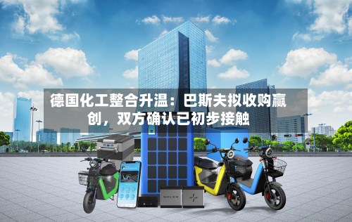 德国化工整合升温：巴斯夫拟收购赢创，双方确认已初步接触