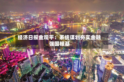 经济日报金观平：系统谋划夯实金融强国根基