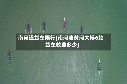 南河道货车限行(南河渡黄河大桥6轴货车收费多少)-第3张图片