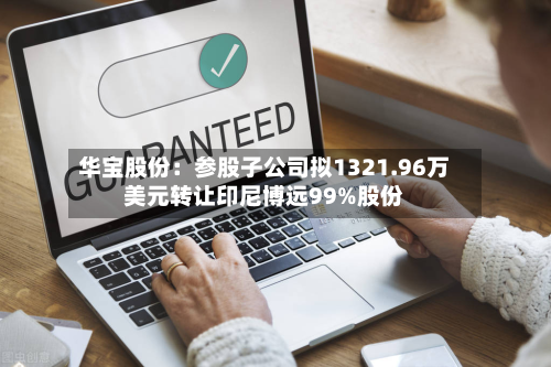 华宝股份：参股子公司拟1321.96万美元转让印尼博远99%股份-第3张图片