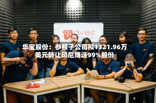 华宝股份：参股子公司拟1321.96万美元转让印尼博远99%股份-第2张图片