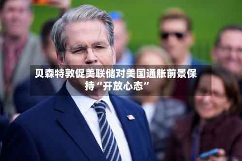 贝森特敦促美联储对美国通胀前景保持“开放心态”
