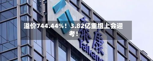 溢价744.44%!3.82亿重组上会迎考!-第2张图片